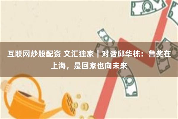 互联网炒股配资 文汇独家｜对话邱华栋：鲁奖在上海，是回家也向未来
