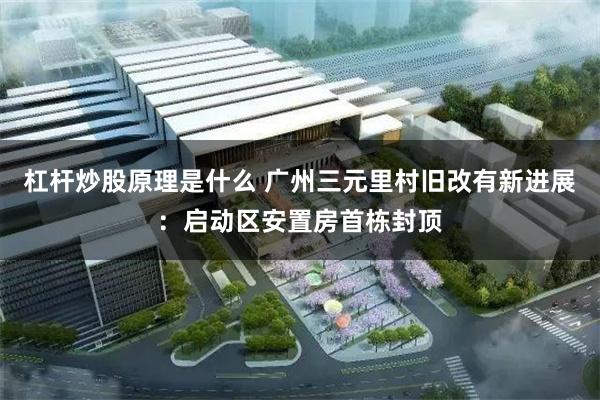 杠杆炒股原理是什么 广州三元里村旧改有新进展：启动区安置房首栋封顶